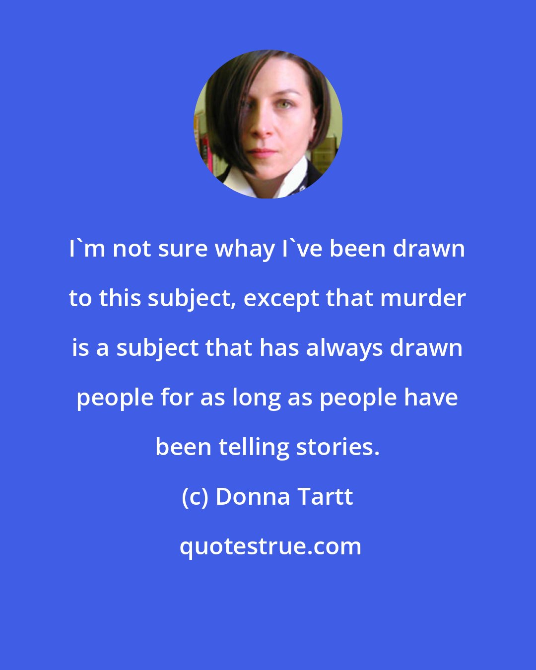 Donna Tartt: I'm not sure whay I've been drawn to this subject, except that murder is a subject that has always drawn people for as long as people have been telling stories.