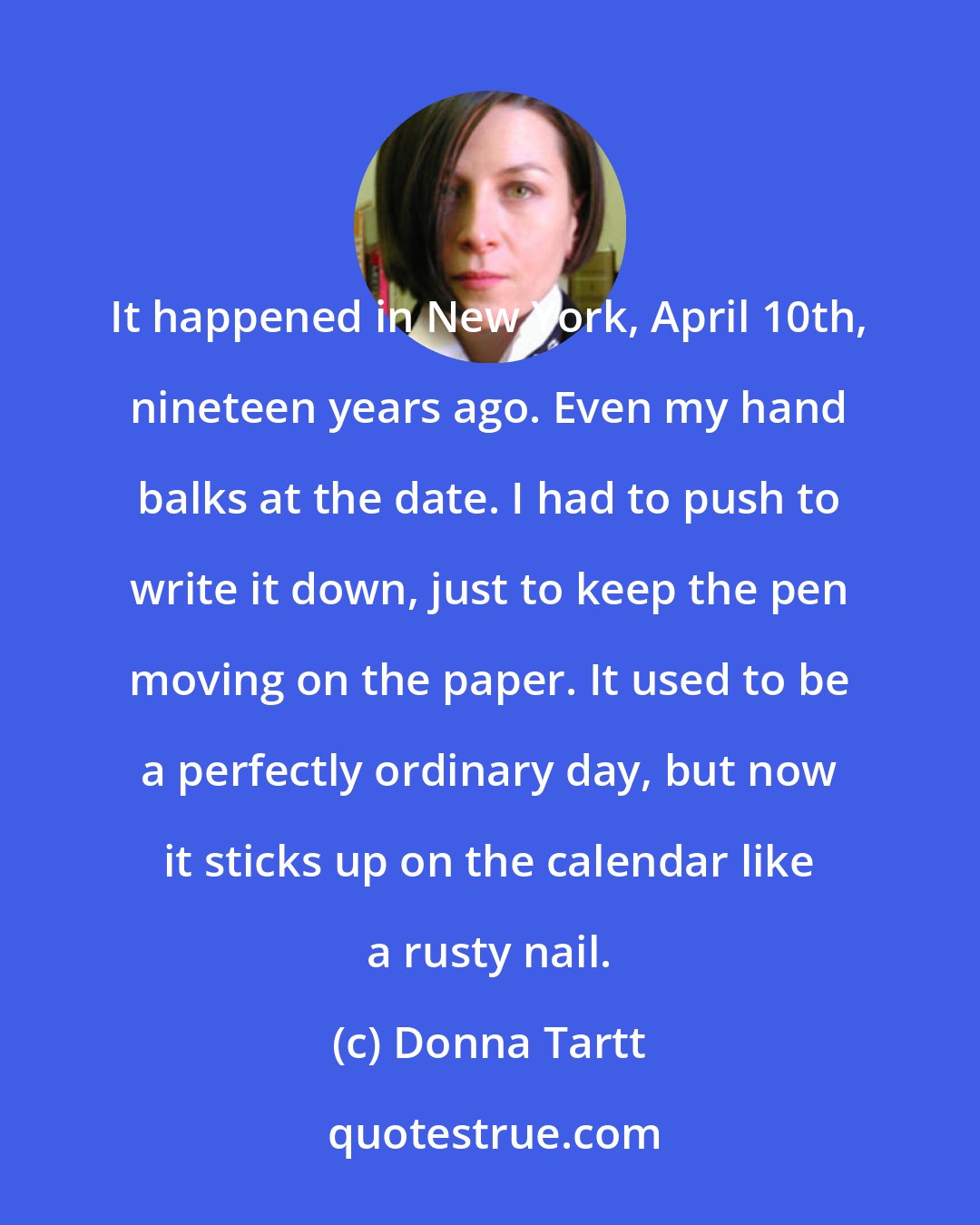 Donna Tartt: It happened in New York, April 10th, nineteen years ago. Even my hand balks at the date. I had to push to write it down, just to keep the pen moving on the paper. It used to be a perfectly ordinary day, but now it sticks up on the calendar like a rusty nail.