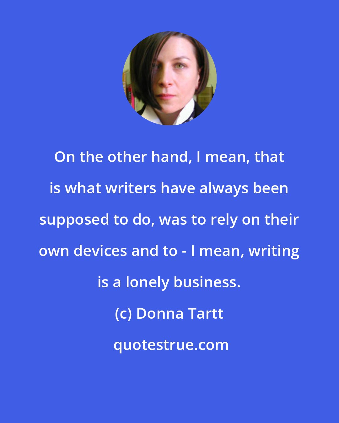 Donna Tartt: On the other hand, I mean, that is what writers have always been supposed to do, was to rely on their own devices and to - I mean, writing is a lonely business.