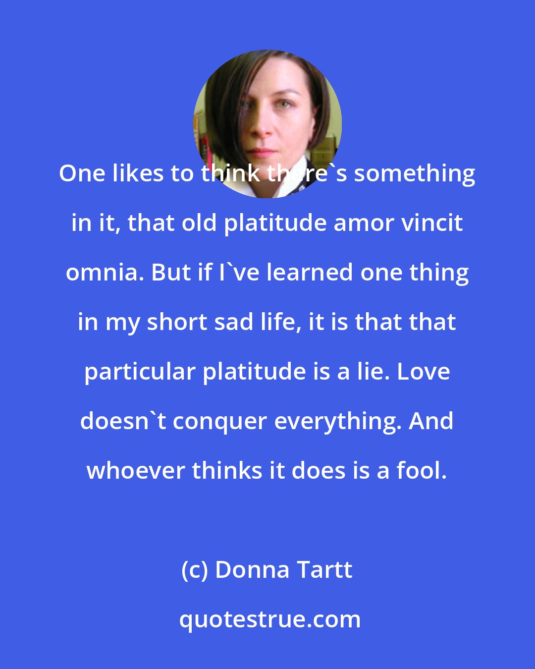 Donna Tartt: One likes to think there's something in it, that old platitude amor vincit omnia. But if I've learned one thing in my short sad life, it is that that particular platitude is a lie. Love doesn't conquer everything. And whoever thinks it does is a fool.
