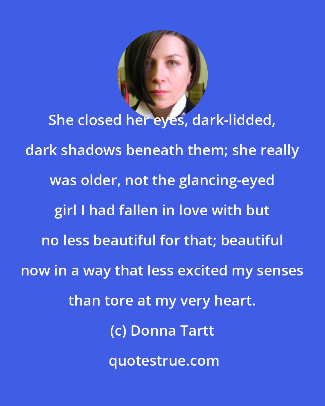 Donna Tartt: She closed her eyes, dark-lidded, dark shadows beneath them; she really was older, not the glancing-eyed girl I had fallen in love with but no less beautiful for that; beautiful now in a way that less excited my senses than tore at my very heart.