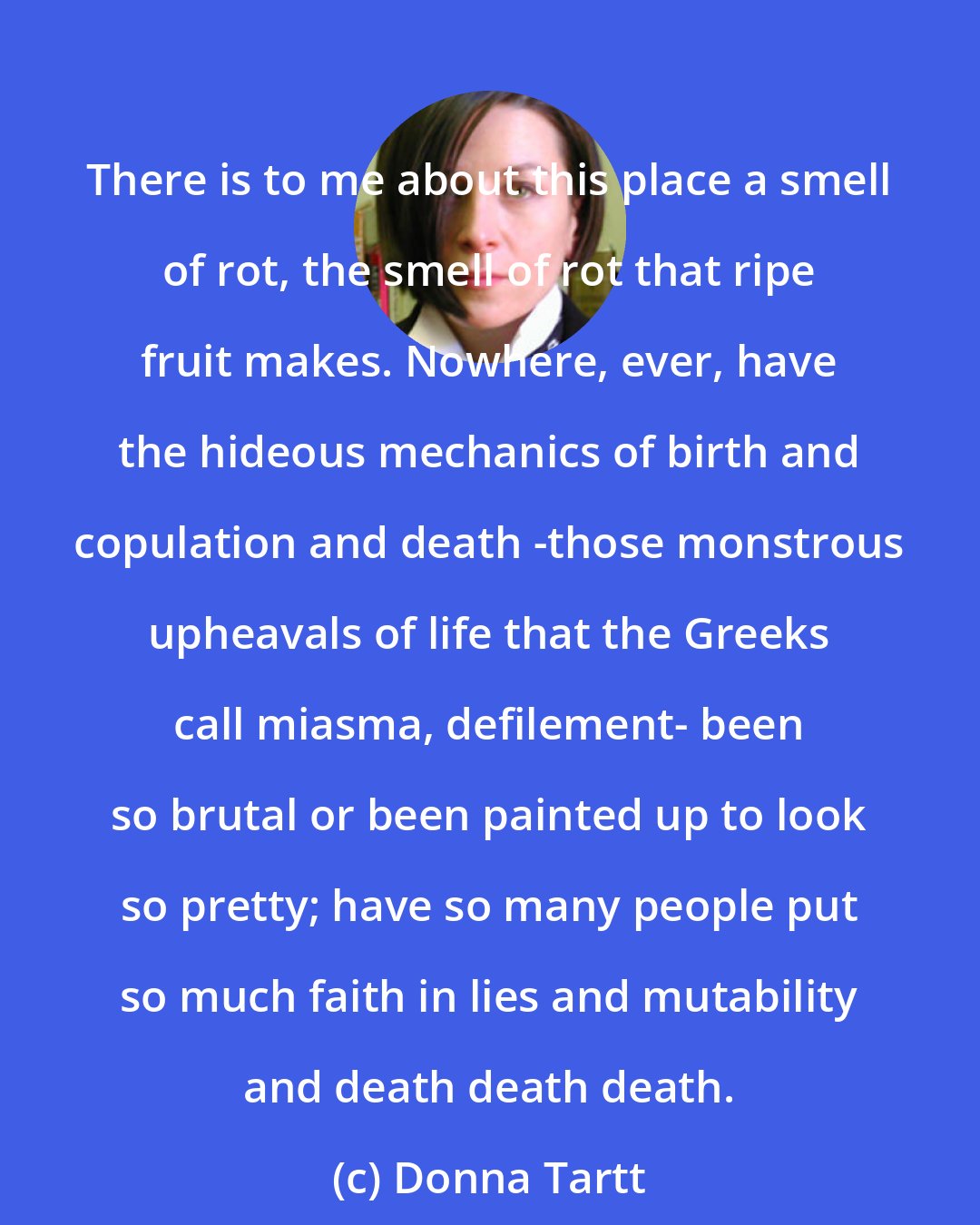 Donna Tartt: There is to me about this place a smell of rot, the smell of rot that ripe fruit makes. Nowhere, ever, have the hideous mechanics of birth and copulation and death -those monstrous upheavals of life that the Greeks call miasma, defilement- been so brutal or been painted up to look so pretty; have so many people put so much faith in lies and mutability and death death death.
