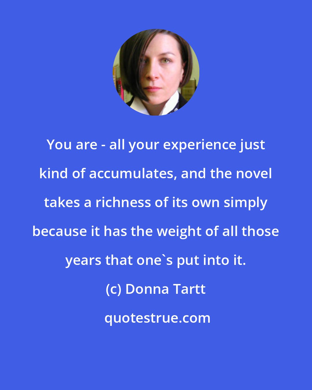 Donna Tartt: You are - all your experience just kind of accumulates, and the novel takes a richness of its own simply because it has the weight of all those years that one's put into it.