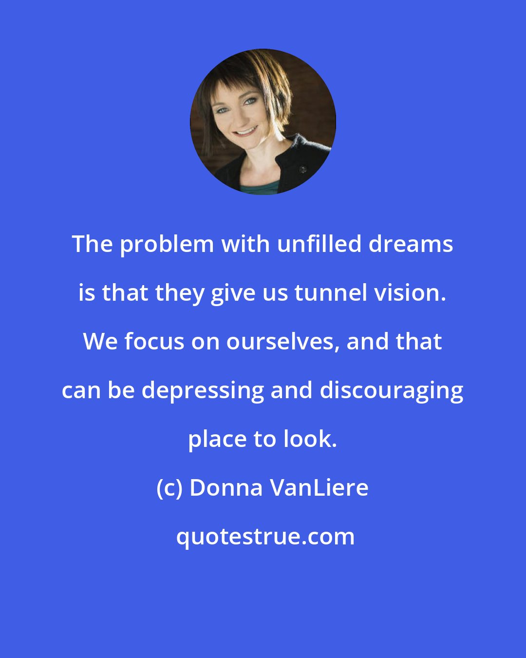 Donna VanLiere: The problem with unfilled dreams is that they give us tunnel vision. We focus on ourselves, and that can be depressing and discouraging place to look.