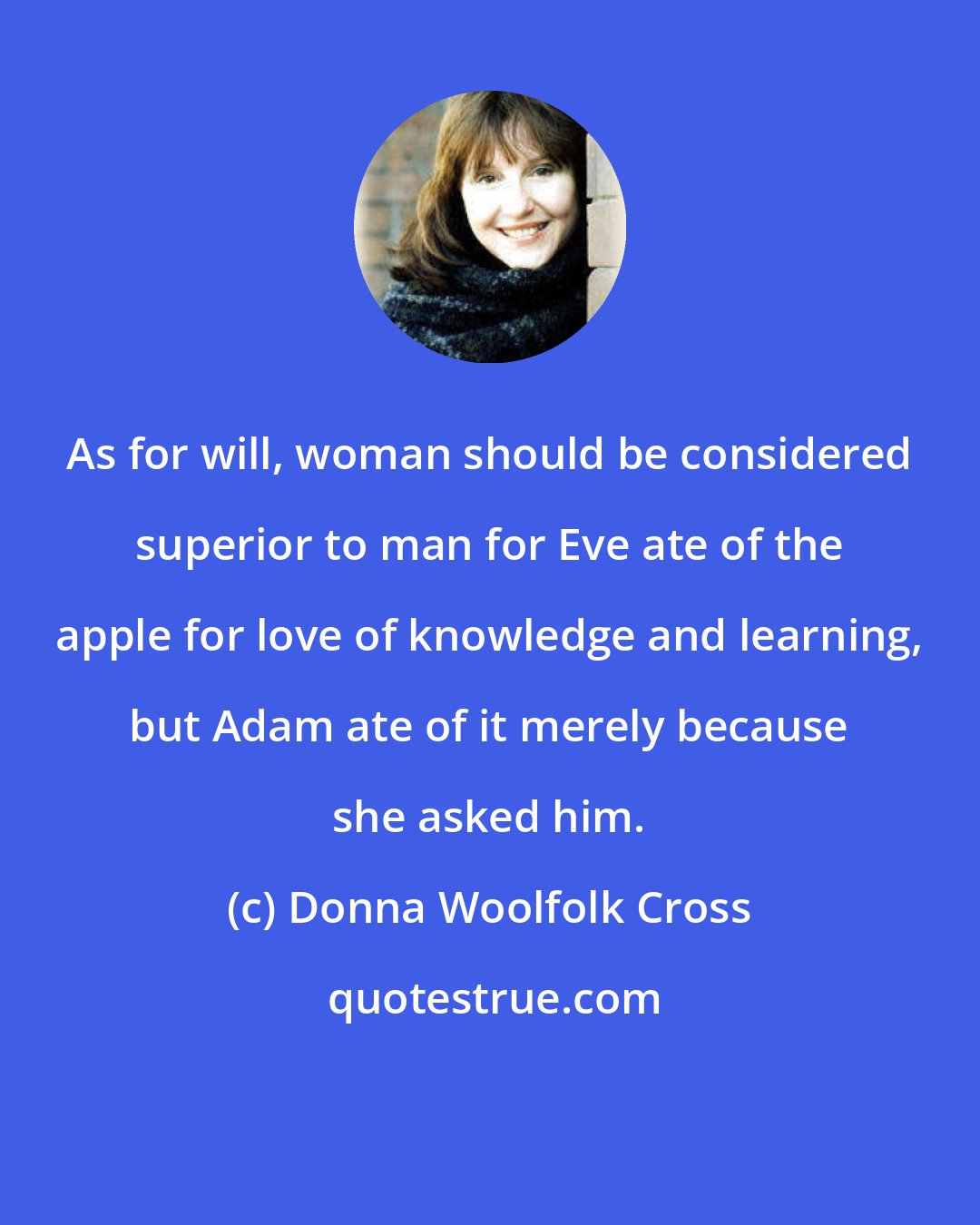 Donna Woolfolk Cross: As for will, woman should be considered superior to man for Eve ate of the apple for love of knowledge and learning, but Adam ate of it merely because she asked him.