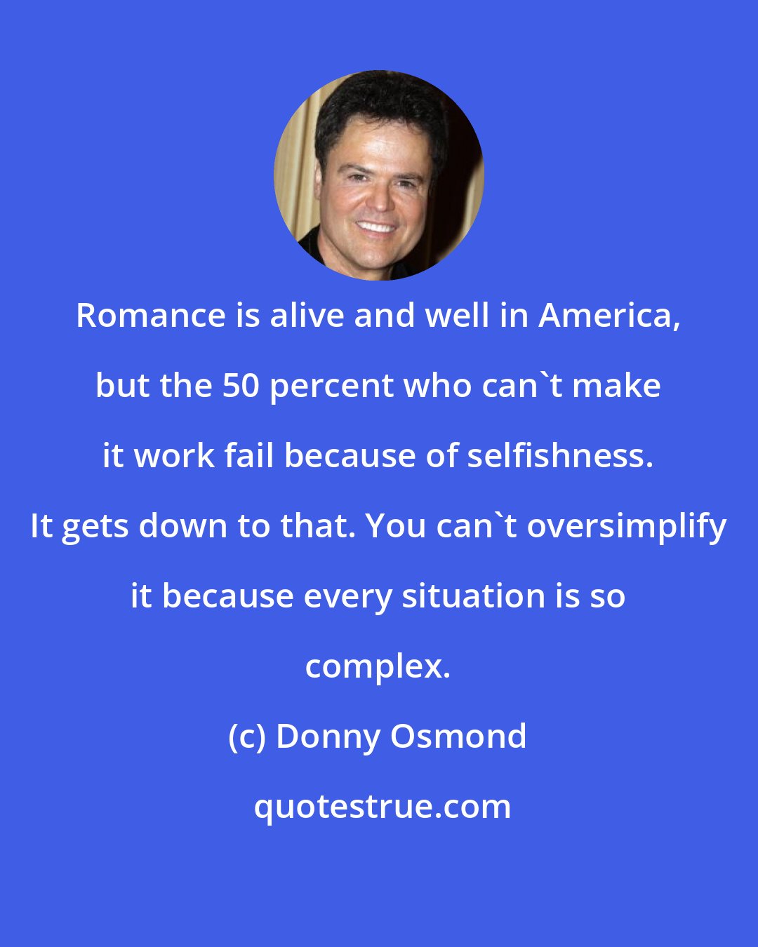 Donny Osmond: Romance is alive and well in America, but the 50 percent who can't make it work fail because of selfishness. It gets down to that. You can't oversimplify it because every situation is so complex.