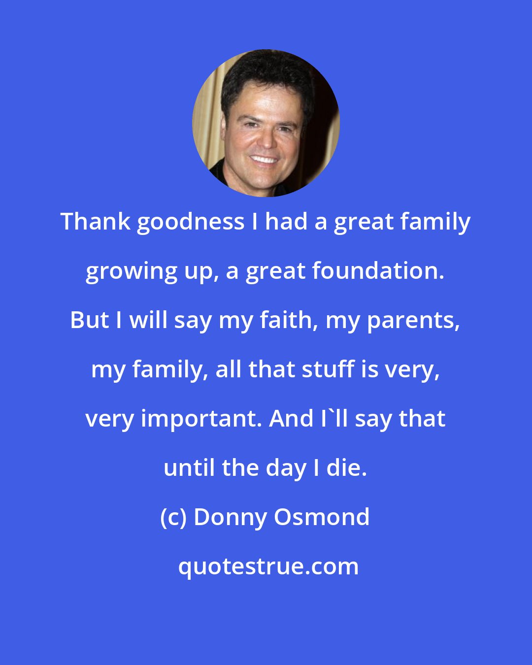 Donny Osmond: Thank goodness I had a great family growing up, a great foundation. But I will say my faith, my parents, my family, all that stuff is very, very important. And I'll say that until the day I die.
