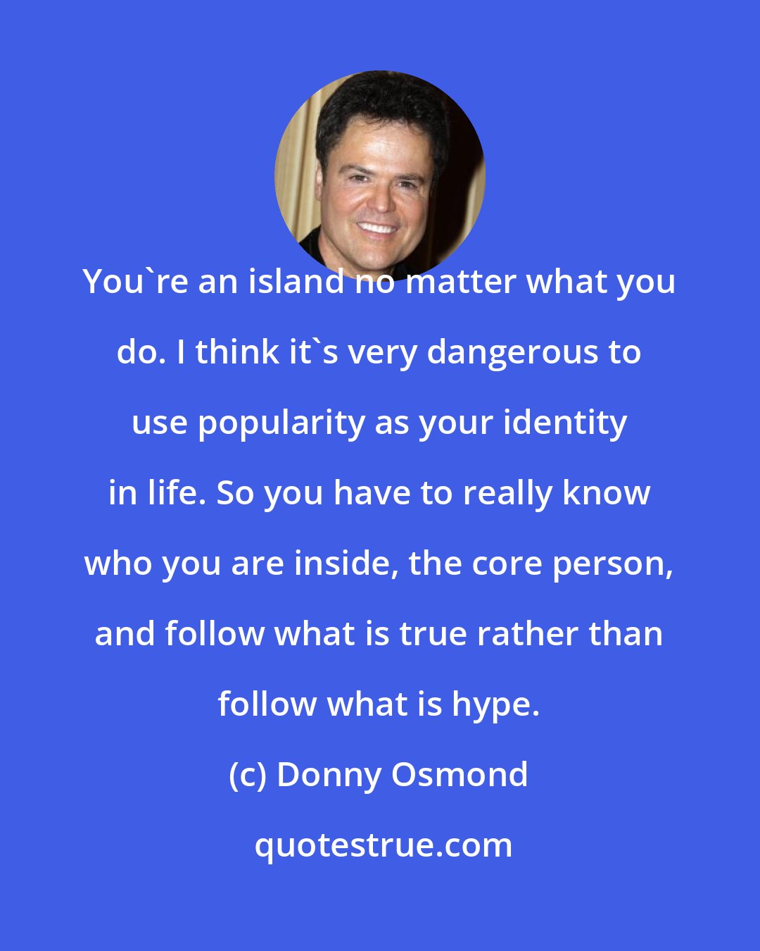 Donny Osmond: You're an island no matter what you do. I think it's very dangerous to use popularity as your identity in life. So you have to really know who you are inside, the core person, and follow what is true rather than follow what is hype.