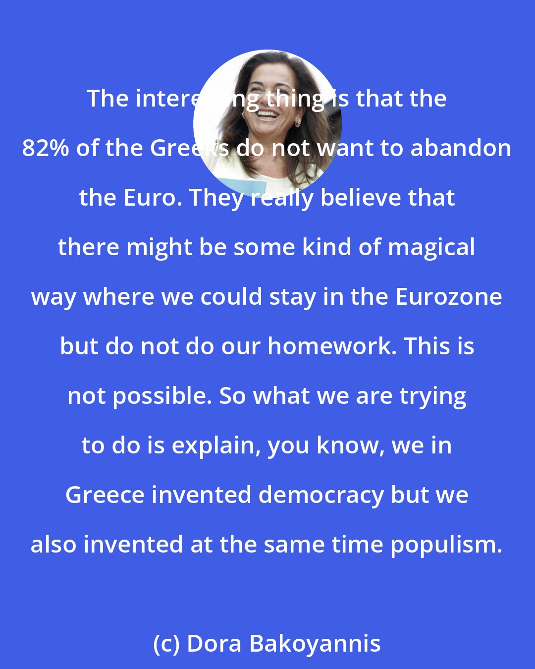 Dora Bakoyannis: The interesting thing is that the 82% of the Greeks do not want to abandon the Euro. They really believe that there might be some kind of magical way where we could stay in the Eurozone but do not do our homework. This is not possible. So what we are trying to do is explain, you know, we in Greece invented democracy but we also invented at the same time populism.