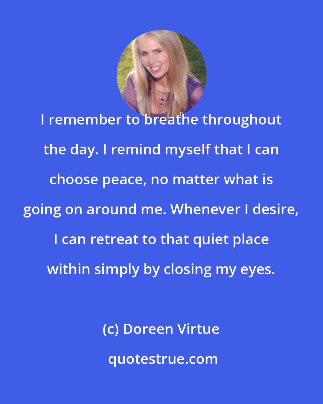 Doreen Virtue: I remember to breathe throughout the day. I remind myself that I can choose peace, no matter what is going on around me. Whenever I desire, I can retreat to that quiet place within simply by closing my eyes.