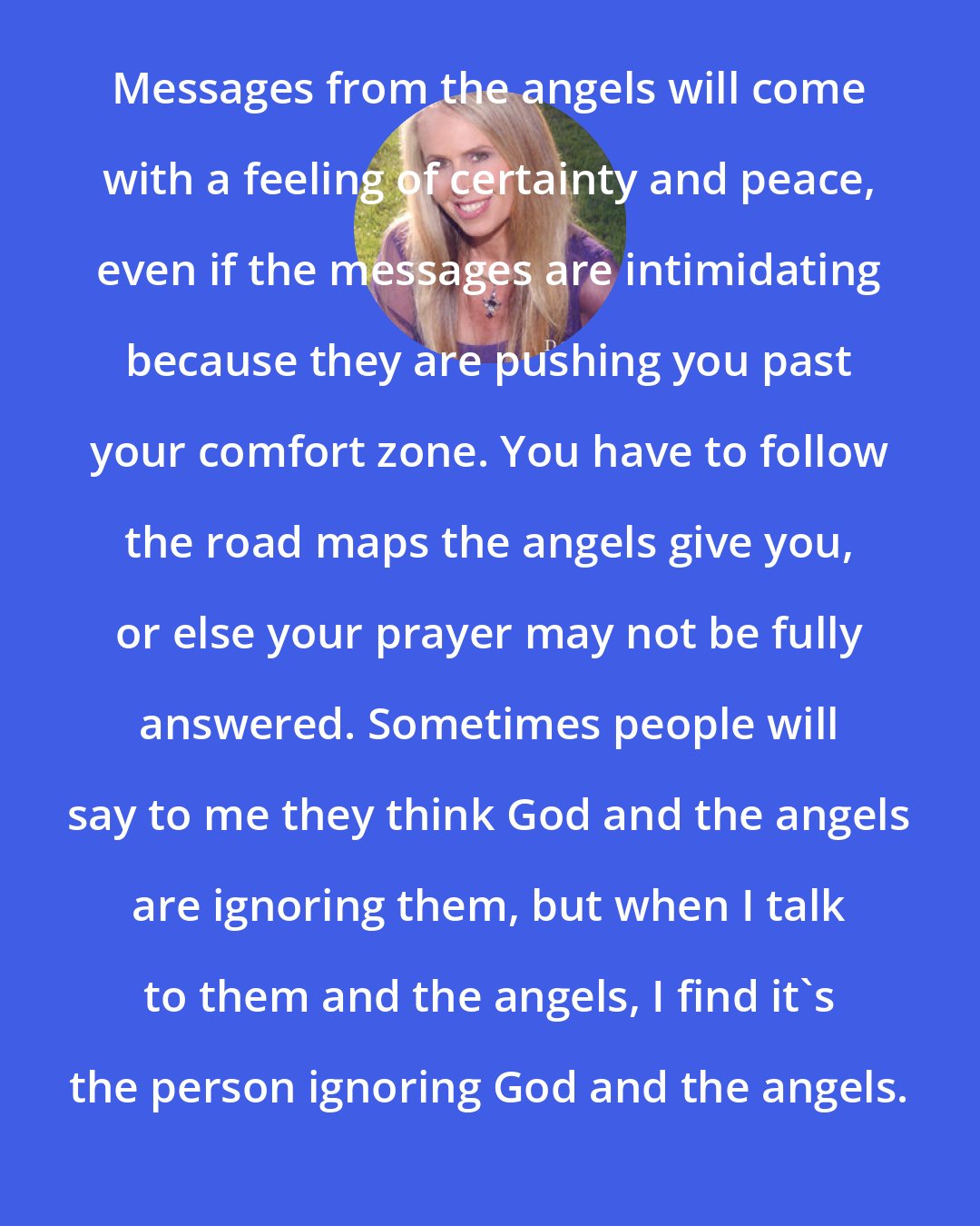 Doreen Virtue: Messages from the angels will come with a feeling of certainty and peace, even if the messages are intimidating because they are pushing you past your comfort zone. You have to follow the road maps the angels give you, or else your prayer may not be fully answered. Sometimes people will say to me they think God and the angels are ignoring them, but when I talk to them and the angels, I find it's the person ignoring God and the angels.