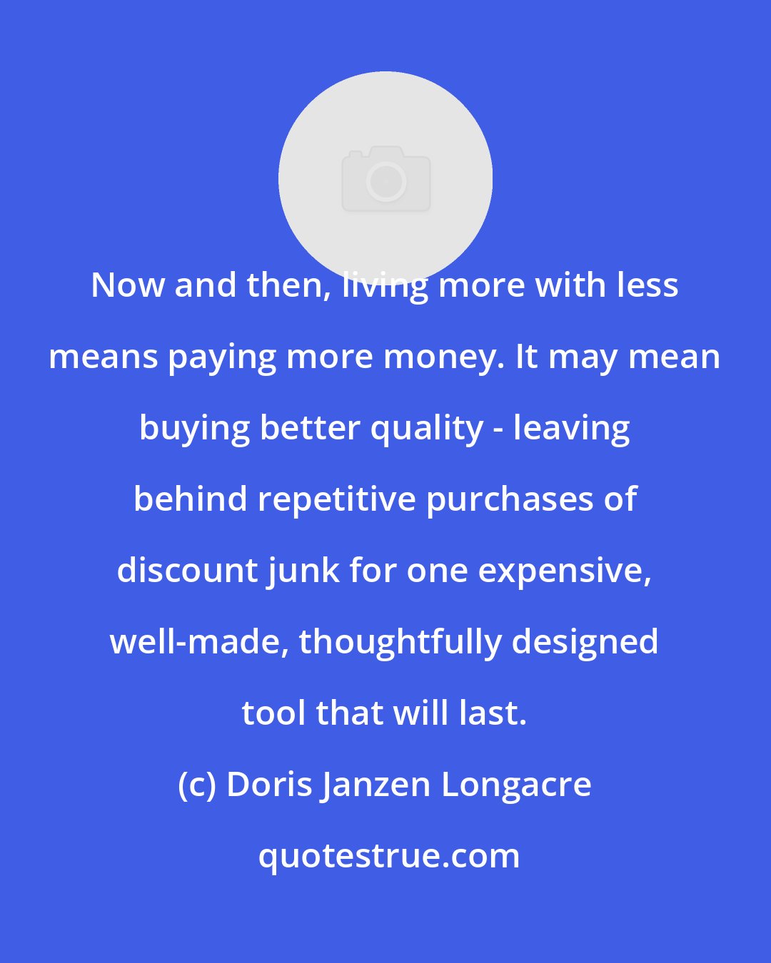Doris Janzen Longacre: Now and then, living more with less means paying more money. It may mean buying better quality - leaving behind repetitive purchases of discount junk for one expensive, well-made, thoughtfully designed tool that will last.