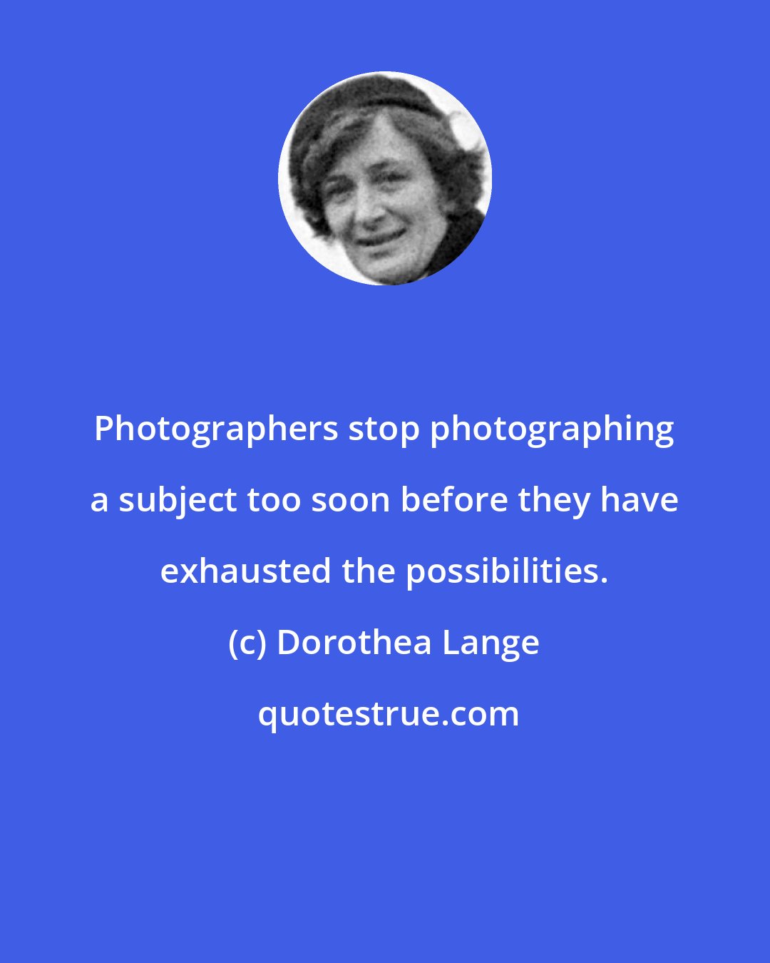 Dorothea Lange: Photographers stop photographing a subject too soon before they have exhausted the possibilities.