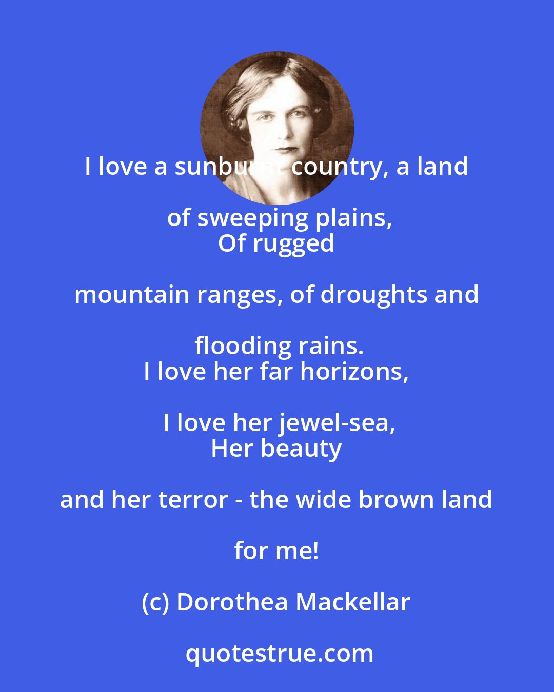 Dorothea Mackellar: I love a sunburnt country, a land of sweeping plains,
 Of rugged mountain ranges, of droughts and flooding rains.
 I love her far horizons, I love her jewel-sea,
 Her beauty and her terror - the wide brown land for me!