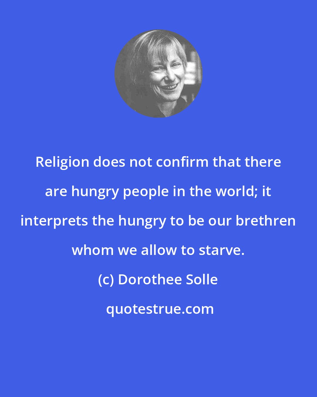 Dorothee Solle: Religion does not confirm that there are hungry people in the world; it interprets the hungry to be our brethren whom we allow to starve.