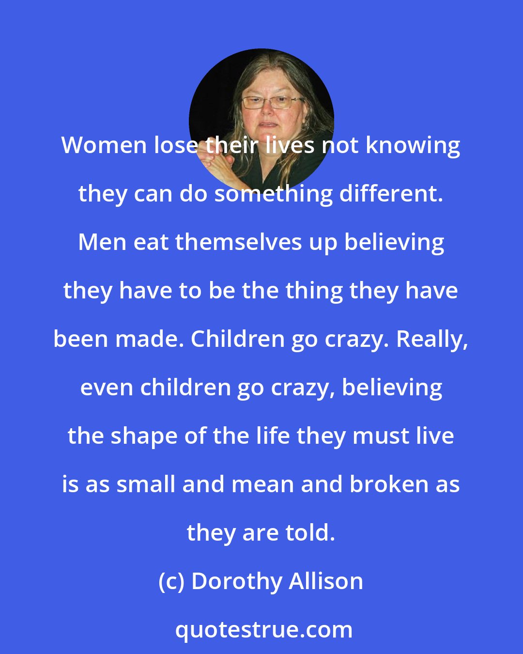 Dorothy Allison: Women lose their lives not knowing they can do something different. Men eat themselves up believing they have to be the thing they have been made. Children go crazy. Really, even children go crazy, believing the shape of the life they must live is as small and mean and broken as they are told.