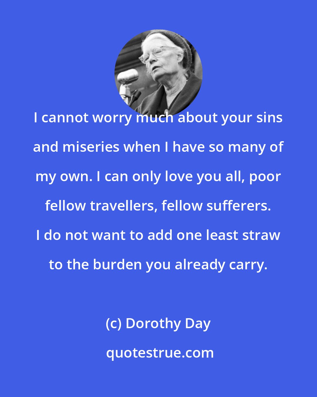Dorothy Day: I cannot worry much about your sins and miseries when I have so many of my own. I can only love you all, poor fellow travellers, fellow sufferers. I do not want to add one least straw to the burden you already carry.