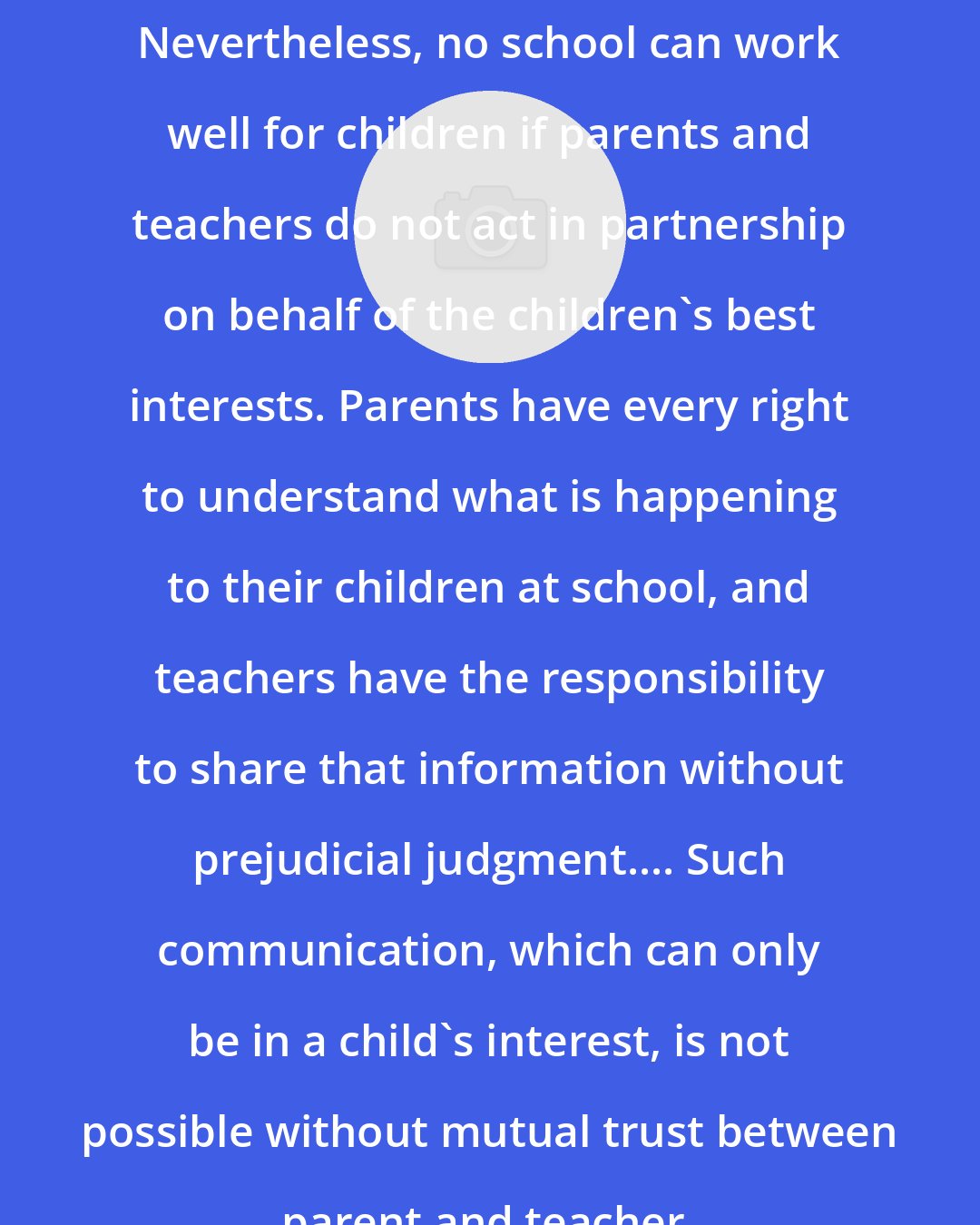 Dorothy H Cohen: Nevertheless, no school can work well for children if parents and teachers do not act in partnership on behalf of the children's best interests. Parents have every right to understand what is happening to their children at school, and teachers have the responsibility to share that information without prejudicial judgment.... Such communication, which can only be in a child's interest, is not possible without mutual trust between parent and teacher.
