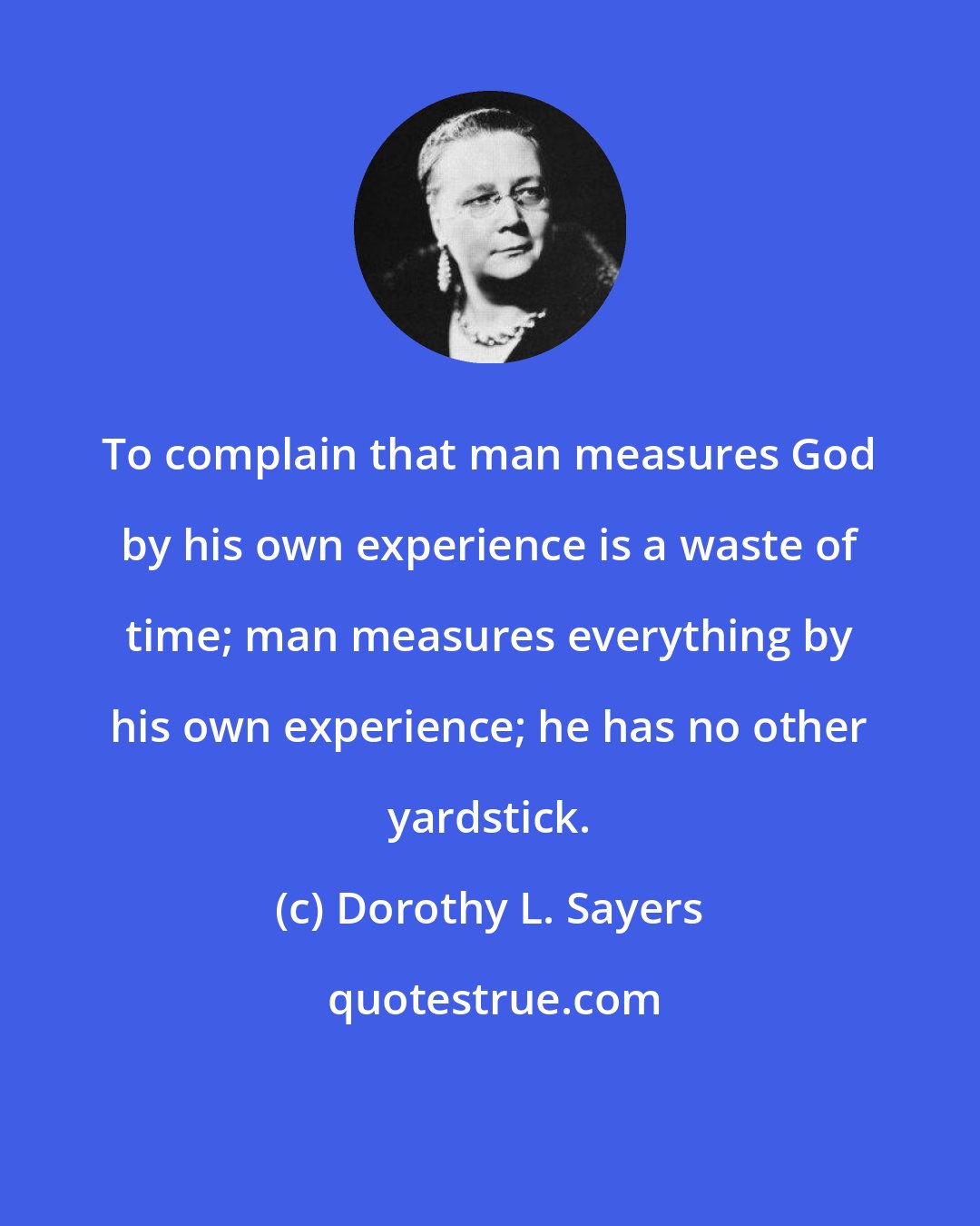Dorothy L. Sayers: To complain that man measures God by his own experience is a waste of time; man measures everything by his own experience; he has no other yardstick.