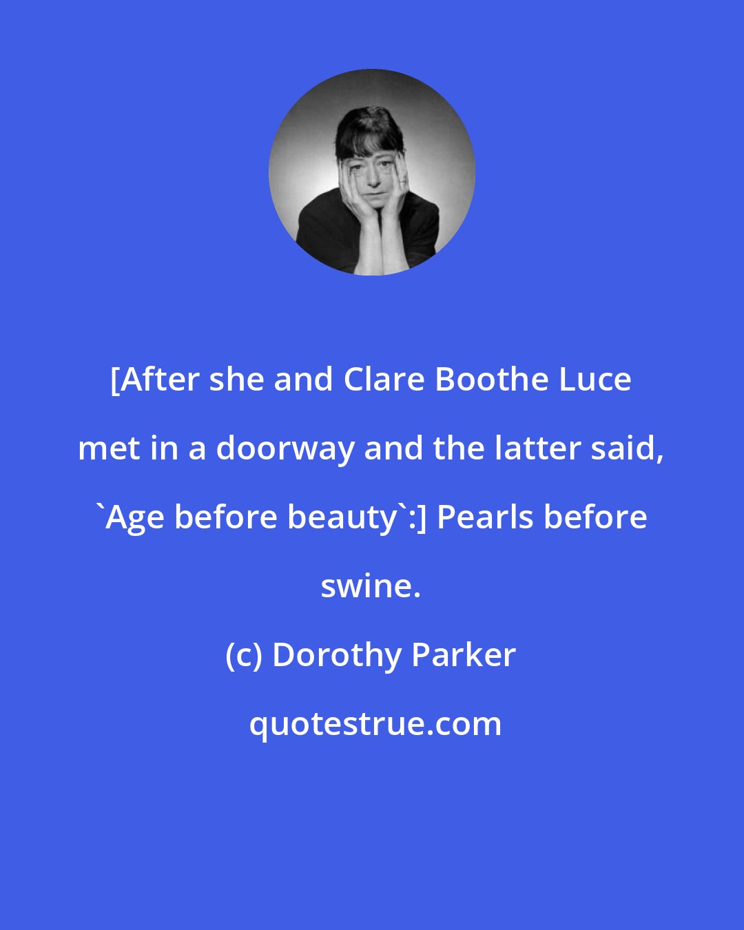 Dorothy Parker: [After she and Clare Boothe Luce met in a doorway and the latter said, 'Age before beauty':] Pearls before swine.