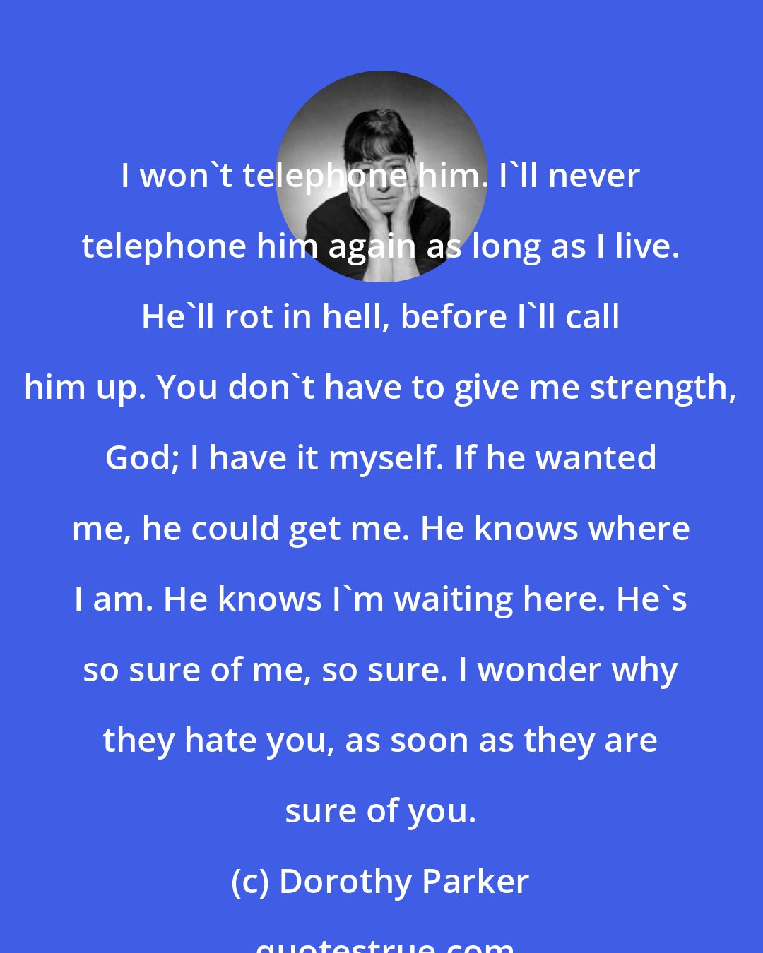 Dorothy Parker: I won't telephone him. I'll never telephone him again as long as I live. He'll rot in hell, before I'll call him up. You don't have to give me strength, God; I have it myself. If he wanted me, he could get me. He knows where I am. He knows I'm waiting here. He's so sure of me, so sure. I wonder why they hate you, as soon as they are sure of you.