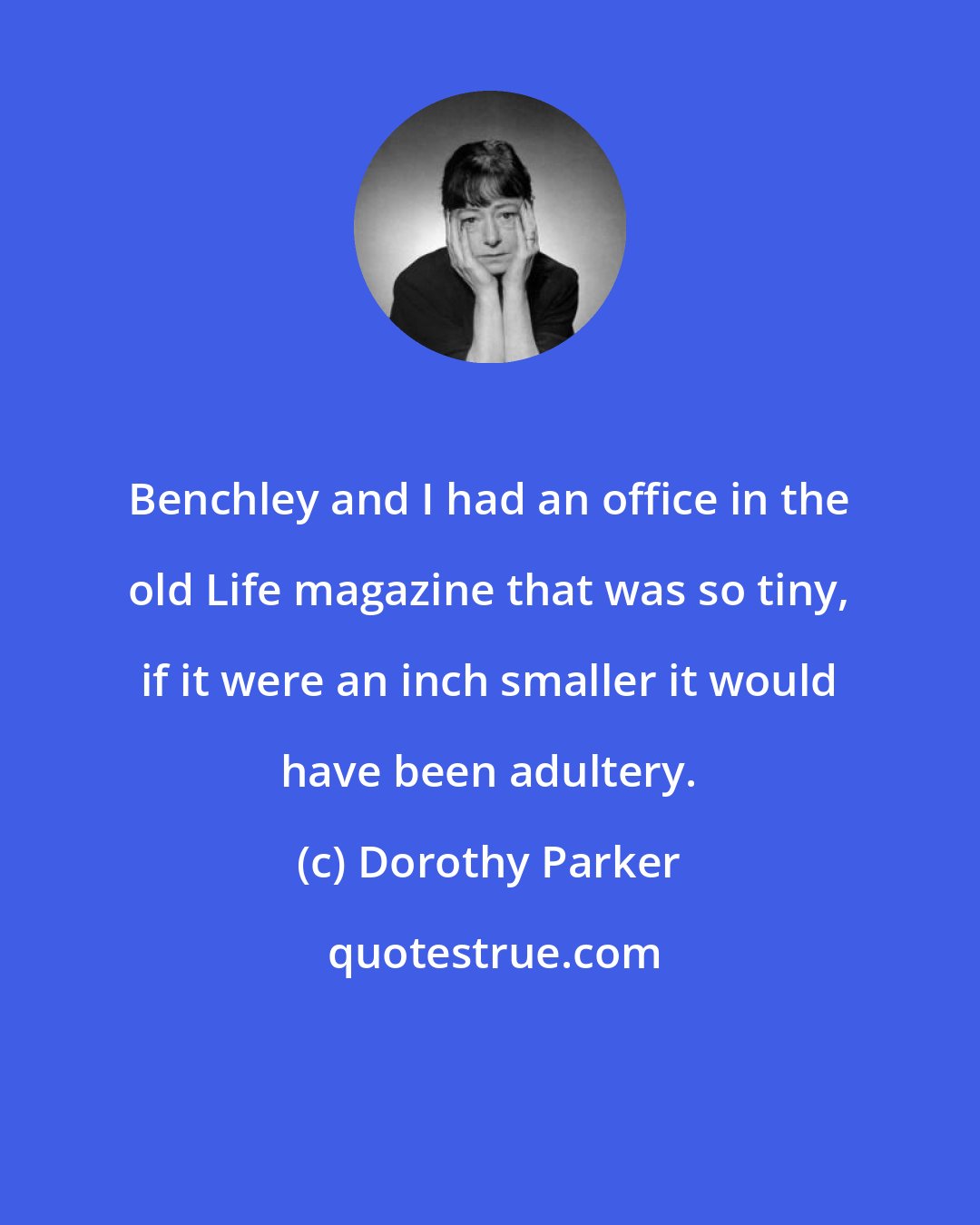 Dorothy Parker: Benchley and I had an office in the old Life magazine that was so tiny, if it were an inch smaller it would have been adultery.