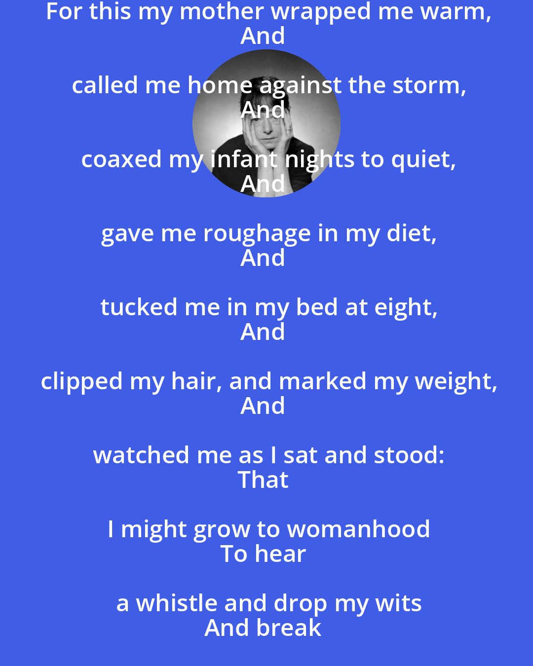 Dorothy Parker: For this my mother wrapped me warm,
And called me home against the storm,
And coaxed my infant nights to quiet,
And gave me roughage in my diet,
And tucked me in my bed at eight,
And clipped my hair, and marked my weight,
And watched me as I sat and stood:
That I might grow to womanhood
To hear a whistle and drop my wits
And break my heart to clattering bits.