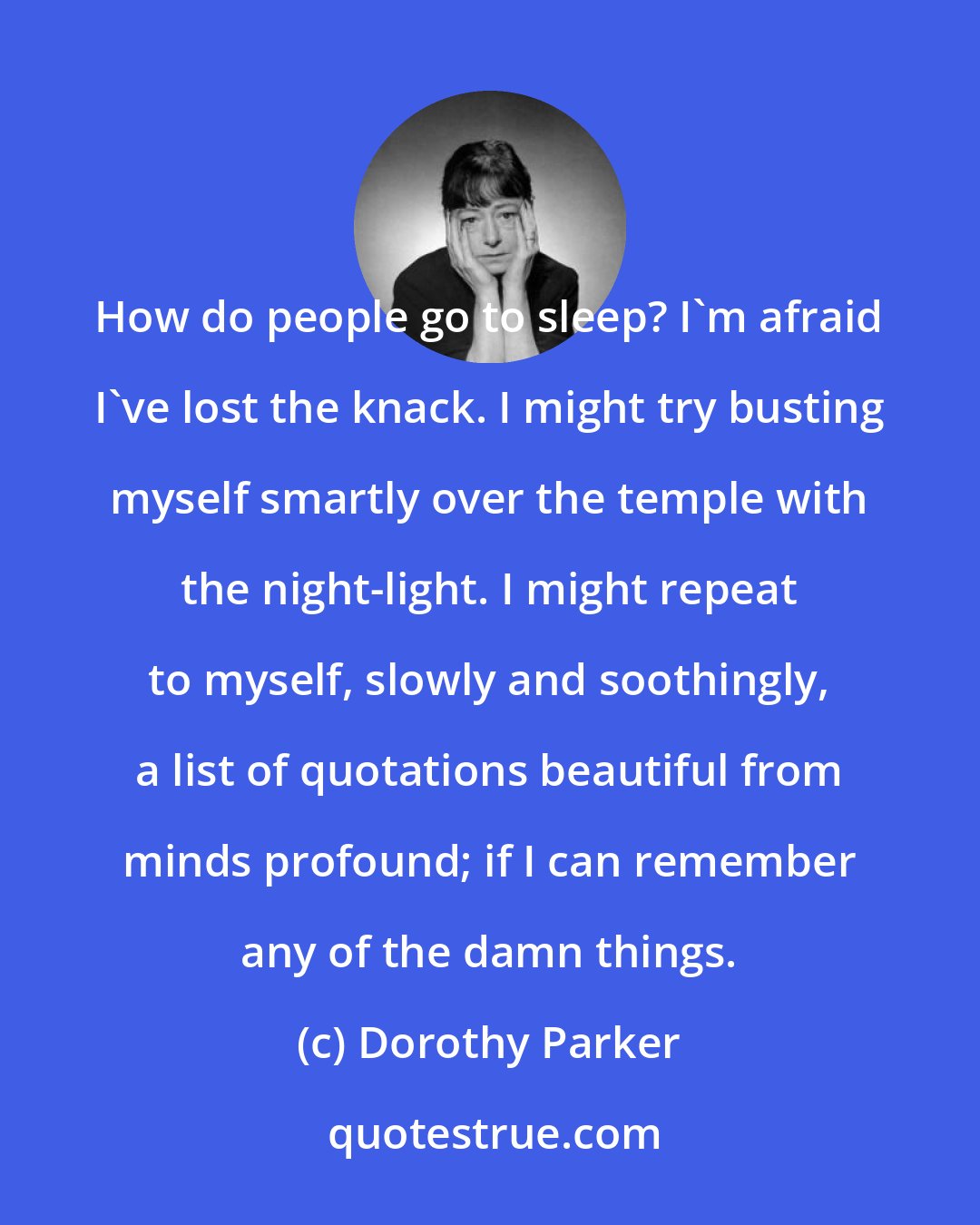 Dorothy Parker: How do people go to sleep? I'm afraid I've lost the knack. I might try busting myself smartly over the temple with the night-light. I might repeat to myself, slowly and soothingly, a list of quotations beautiful from minds profound; if I can remember any of the damn things.