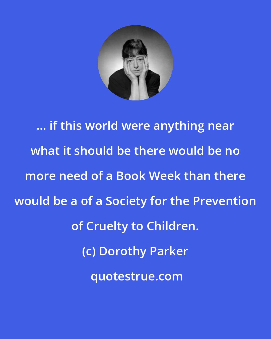 Dorothy Parker: ... if this world were anything near what it should be there would be no more need of a Book Week than there would be a of a Society for the Prevention of Cruelty to Children.