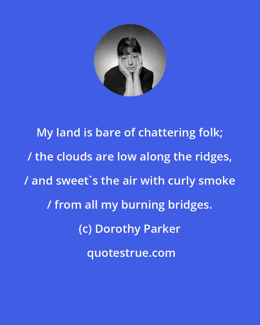 Dorothy Parker: My land is bare of chattering folk; / the clouds are low along the ridges, / and sweet's the air with curly smoke / from all my burning bridges.