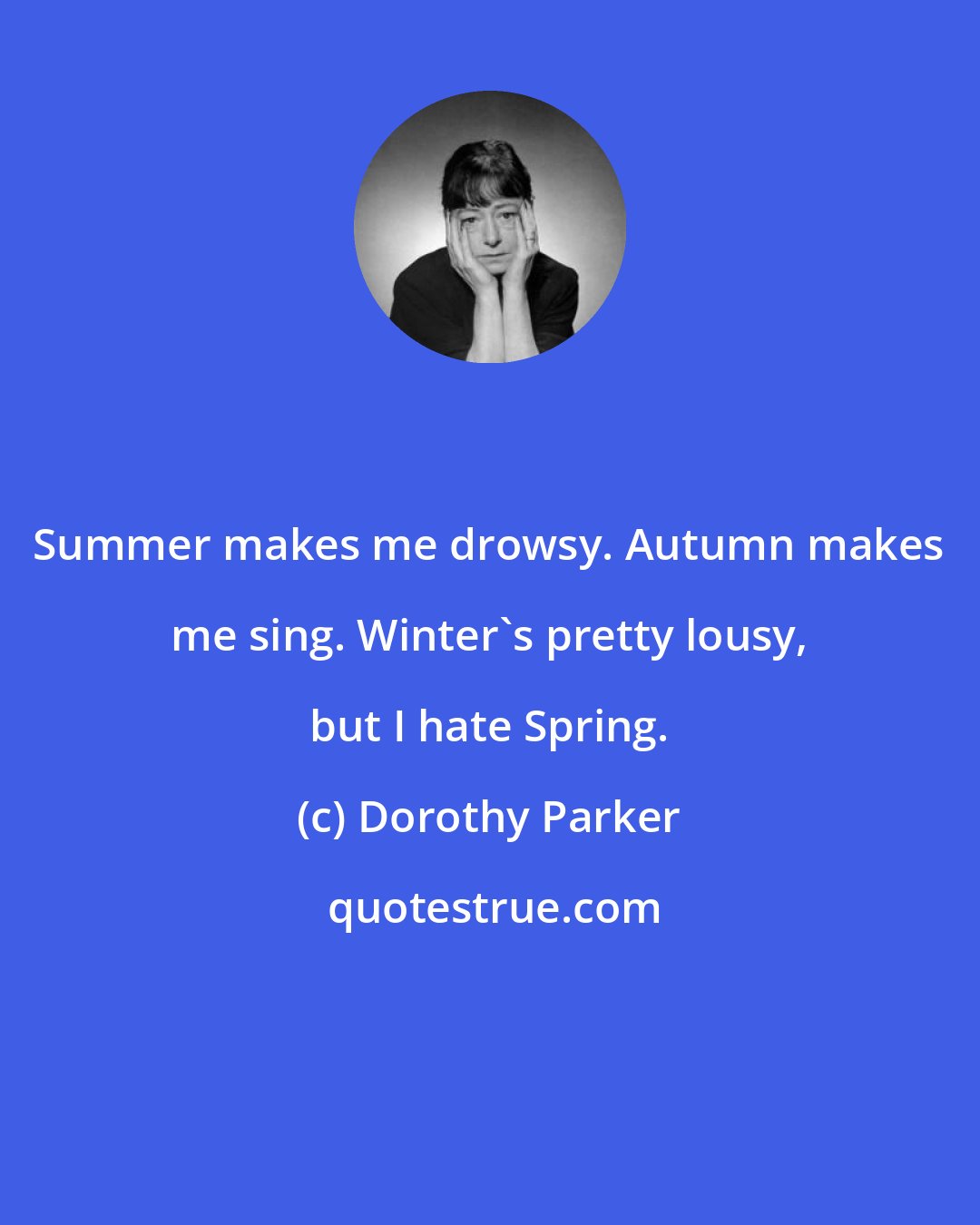 Dorothy Parker: Summer makes me drowsy. Autumn makes me sing. Winter's pretty lousy, but I hate Spring.