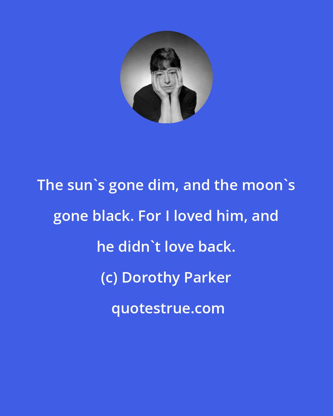 Dorothy Parker: The sun's gone dim, and the moon's gone black. For I loved him, and he didn't love back.