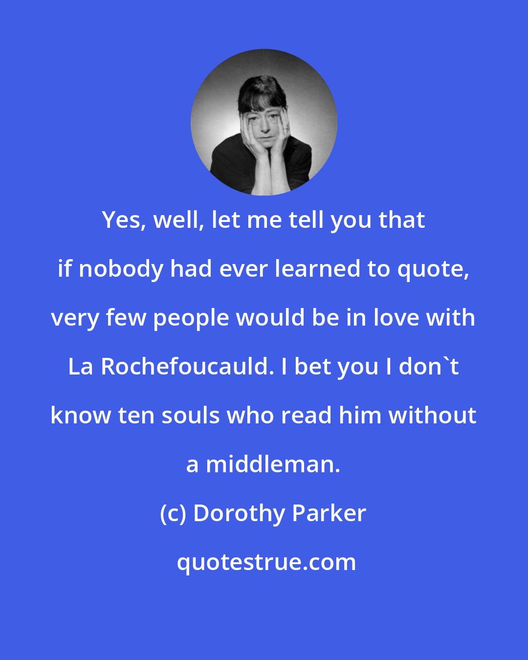 Dorothy Parker: Yes, well, let me tell you that if nobody had ever learned to quote, very few people would be in love with La Rochefoucauld. I bet you I don't know ten souls who read him without a middleman.