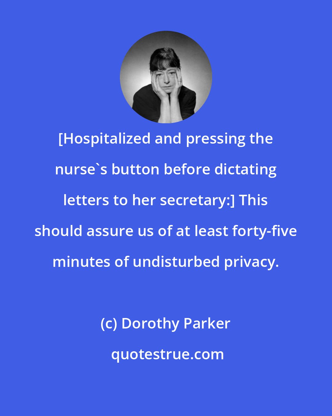 Dorothy Parker: [Hospitalized and pressing the nurse's button before dictating letters to her secretary:] This should assure us of at least forty-five minutes of undisturbed privacy.