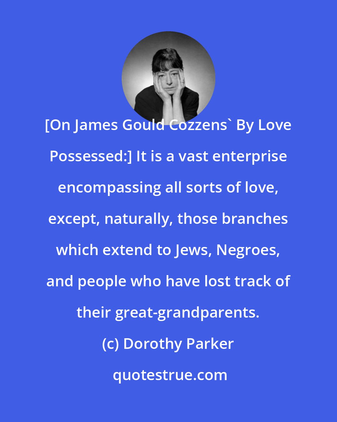 Dorothy Parker: [On James Gould Cozzens' By Love Possessed:] It is a vast enterprise encompassing all sorts of love, except, naturally, those branches which extend to Jews, Negroes, and people who have lost track of their great-grandparents.
