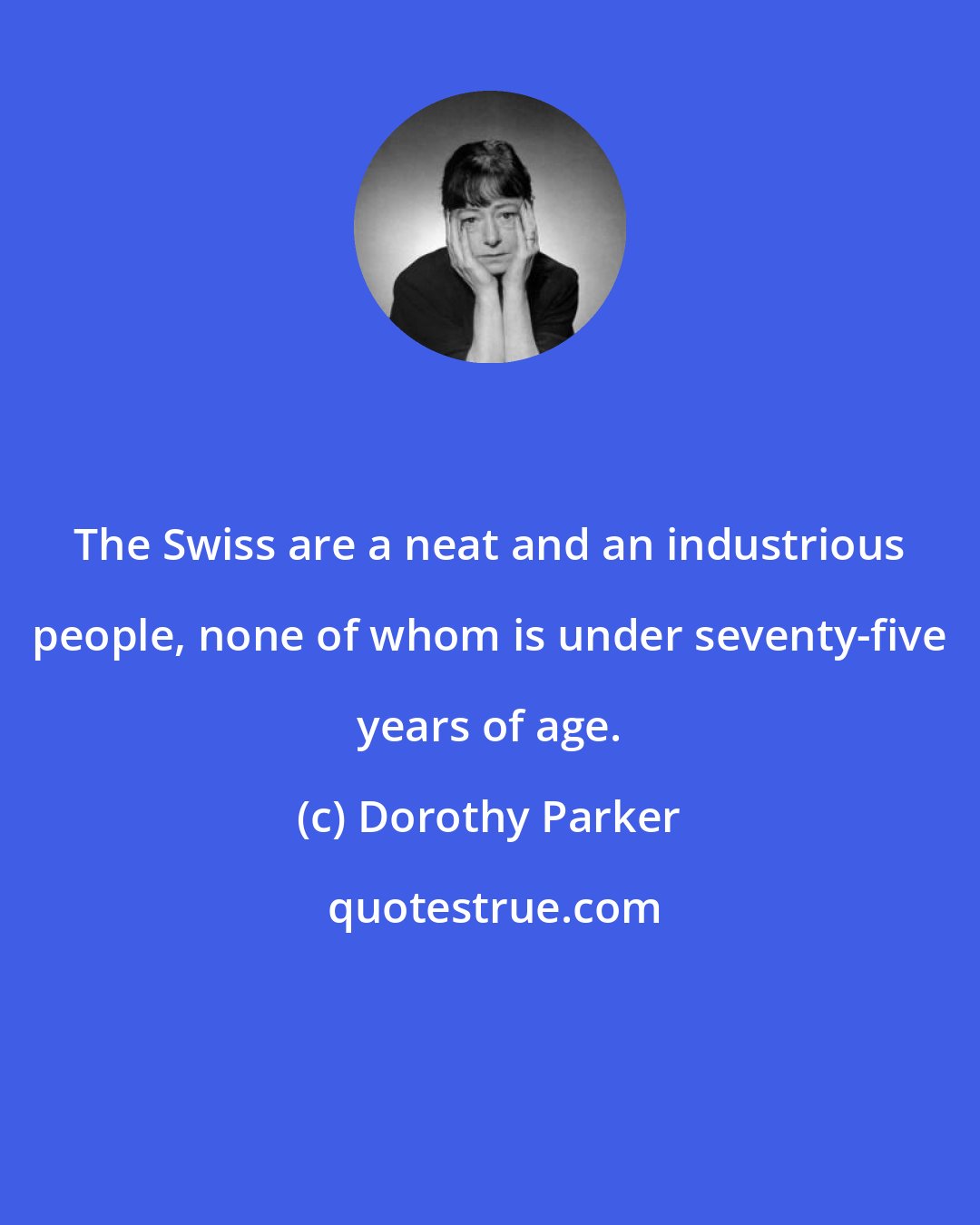Dorothy Parker: The Swiss are a neat and an industrious people, none of whom is under seventy-five years of age.