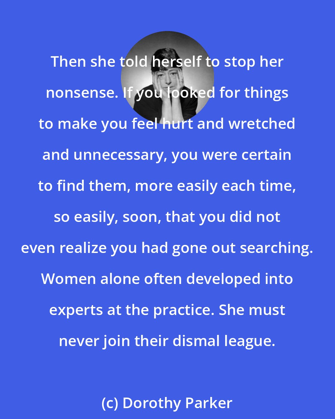 Dorothy Parker: Then she told herself to stop her nonsense. If you looked for things to make you feel hurt and wretched and unnecessary, you were certain to find them, more easily each time, so easily, soon, that you did not even realize you had gone out searching. Women alone often developed into experts at the practice. She must never join their dismal league.