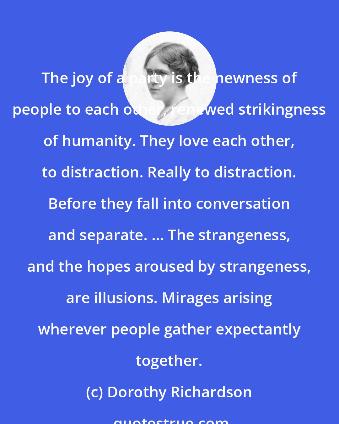 Dorothy Richardson: The joy of a party is the newness of people to each other, renewed strikingness of humanity. They love each other, to distraction. Really to distraction. Before they fall into conversation and separate. ... The strangeness, and the hopes aroused by strangeness, are illusions. Mirages arising wherever people gather expectantly together.