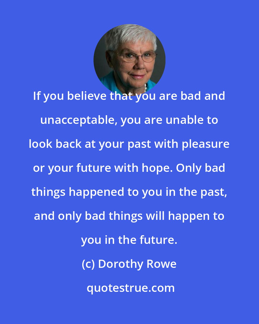 Dorothy Rowe: If you believe that you are bad and unacceptable, you are unable to look back at your past with pleasure or your future with hope. Only bad things happened to you in the past, and only bad things will happen to you in the future.