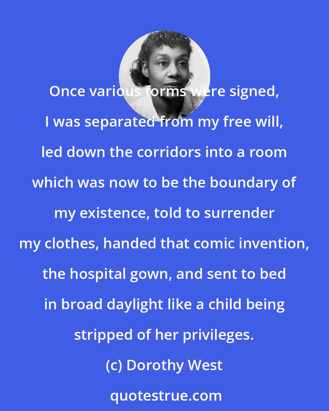 Dorothy West: Once various forms were signed, I was separated from my free will, led down the corridors into a room which was now to be the boundary of my existence, told to surrender my clothes, handed that comic invention, the hospital gown, and sent to bed in broad daylight like a child being stripped of her privileges.