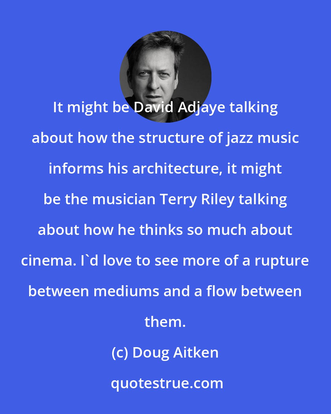Doug Aitken: It might be David Adjaye talking about how the structure of jazz music informs his architecture, it might be the musician Terry Riley talking about how he thinks so much about cinema. I'd love to see more of a rupture between mediums and a flow between them.