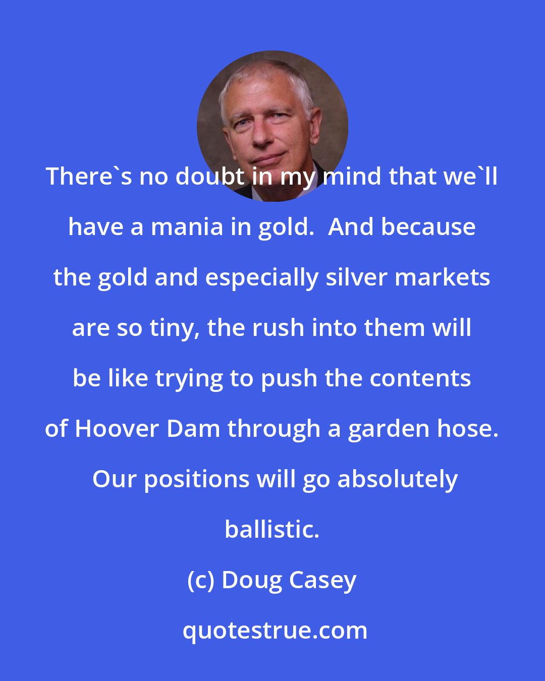 Doug Casey: There's no doubt in my mind that we'll have a mania in gold.  And because the gold and especially silver markets are so tiny, the rush into them will be like trying to push the contents of Hoover Dam through a garden hose.  Our positions will go absolutely ballistic.