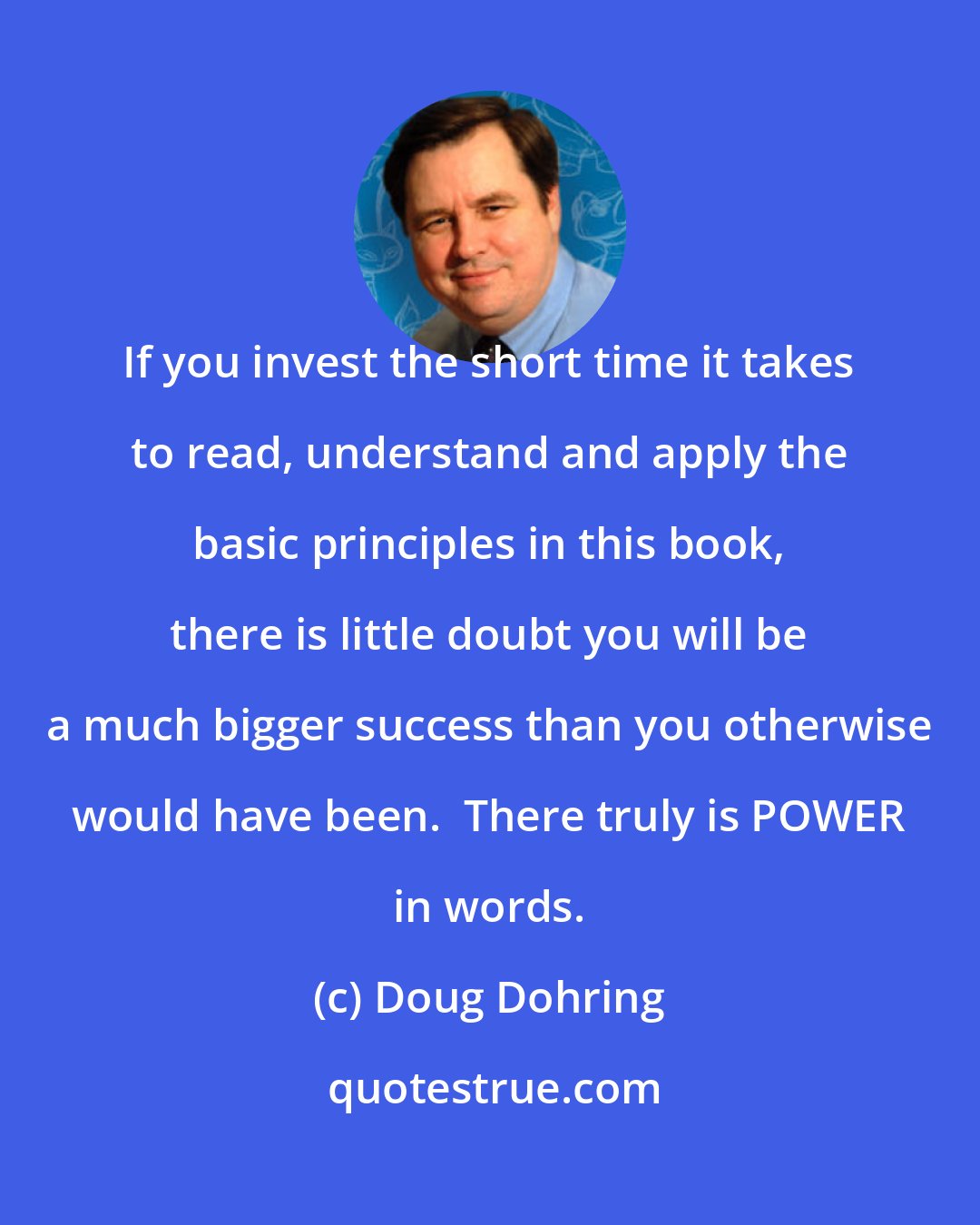 Doug Dohring: If you invest the short time it takes to read, understand and apply the basic principles in this book, there is little doubt you will be a much bigger success than you otherwise would have been.  There truly is POWER in words.