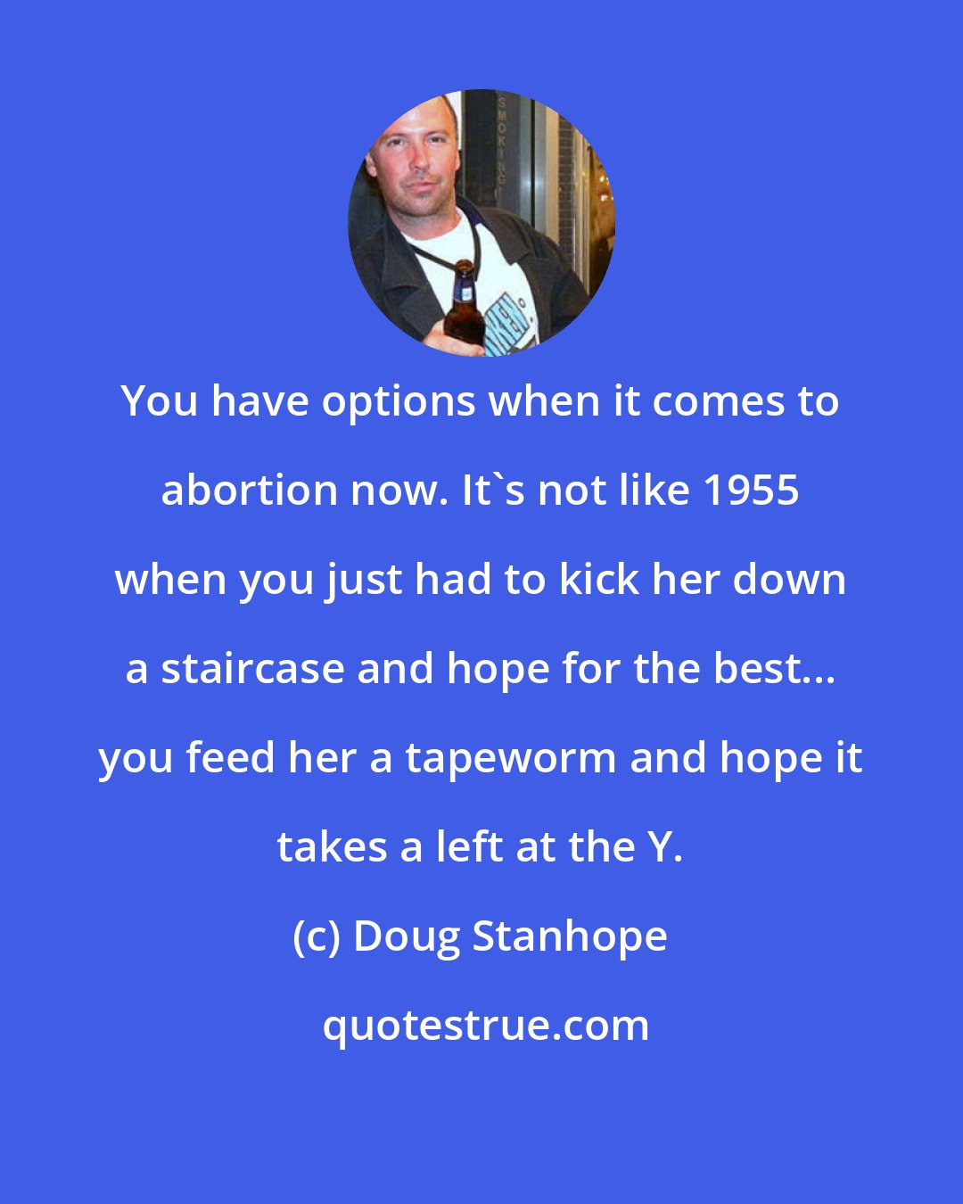 Doug Stanhope: You have options when it comes to abortion now. It's not like 1955 when you just had to kick her down a staircase and hope for the best... you feed her a tapeworm and hope it takes a left at the Y.