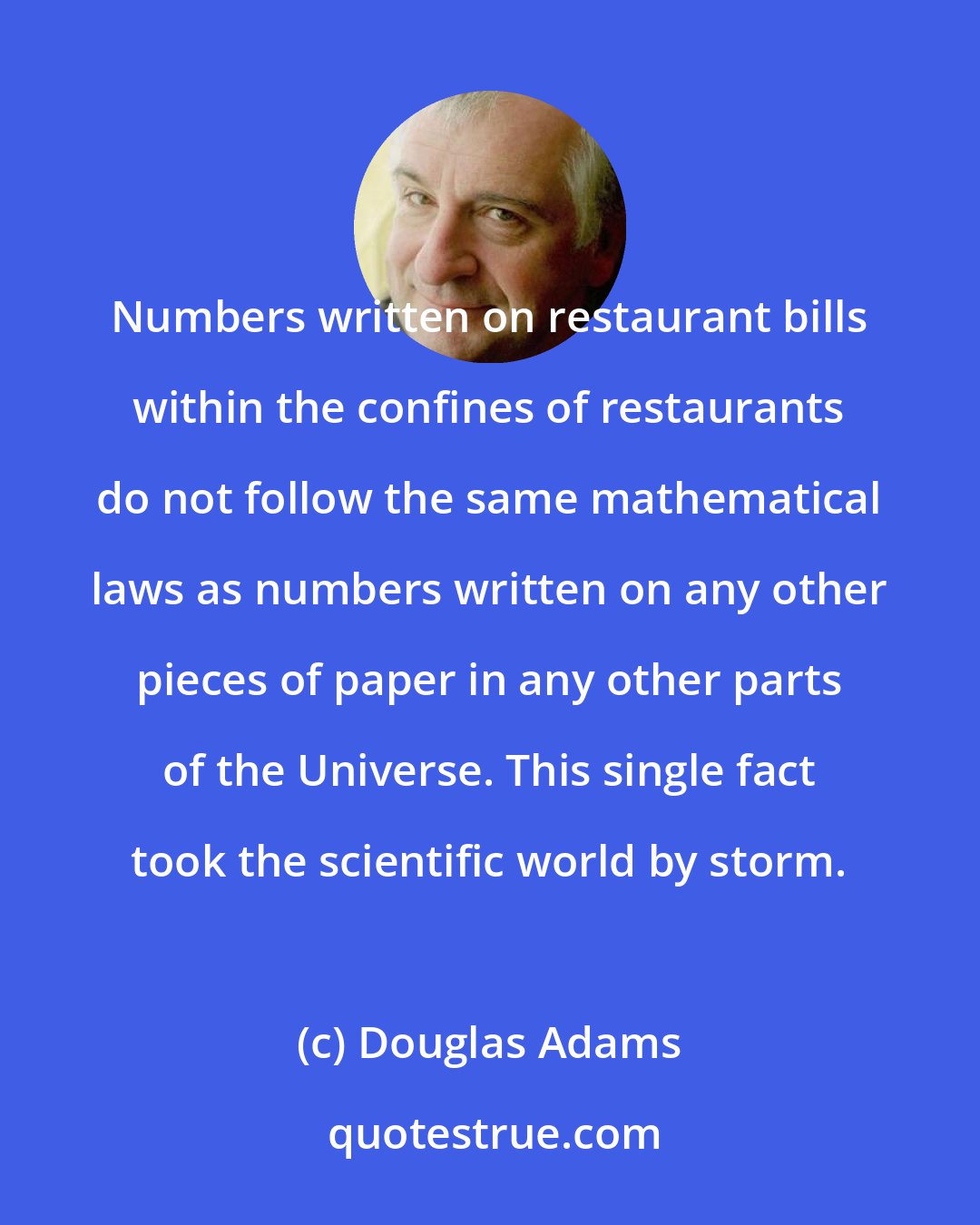 Douglas Adams: Numbers written on restaurant bills within the confines of restaurants do not follow the same mathematical laws as numbers written on any other pieces of paper in any other parts of the Universe. This single fact took the scientific world by storm.