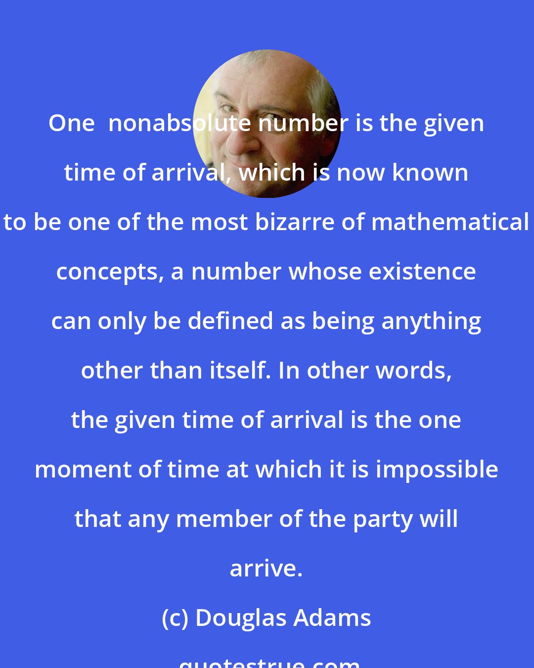 Douglas Adams: One  nonabsolute number is the given time of arrival, which is now known to be one of the most bizarre of mathematical concepts, a number whose existence can only be defined as being anything other than itself. In other words, the given time of arrival is the one moment of time at which it is impossible that any member of the party will arrive.