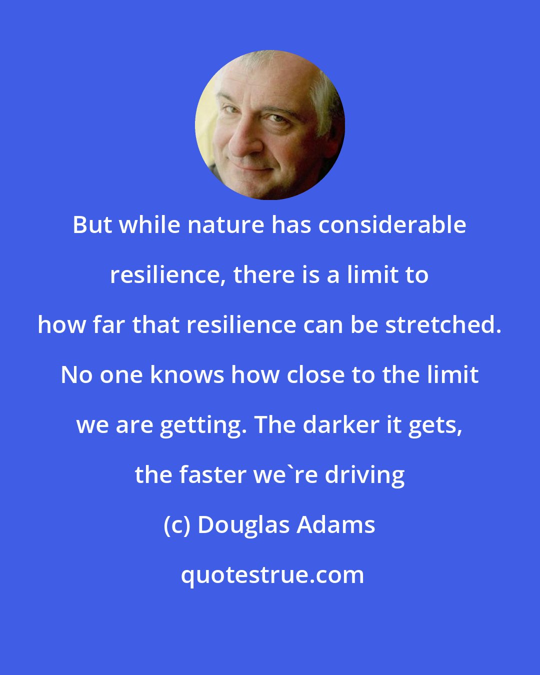 Douglas Adams: But while nature has considerable resilience, there is a limit to how far that resilience can be stretched. No one knows how close to the limit we are getting. The darker it gets, the faster we're driving