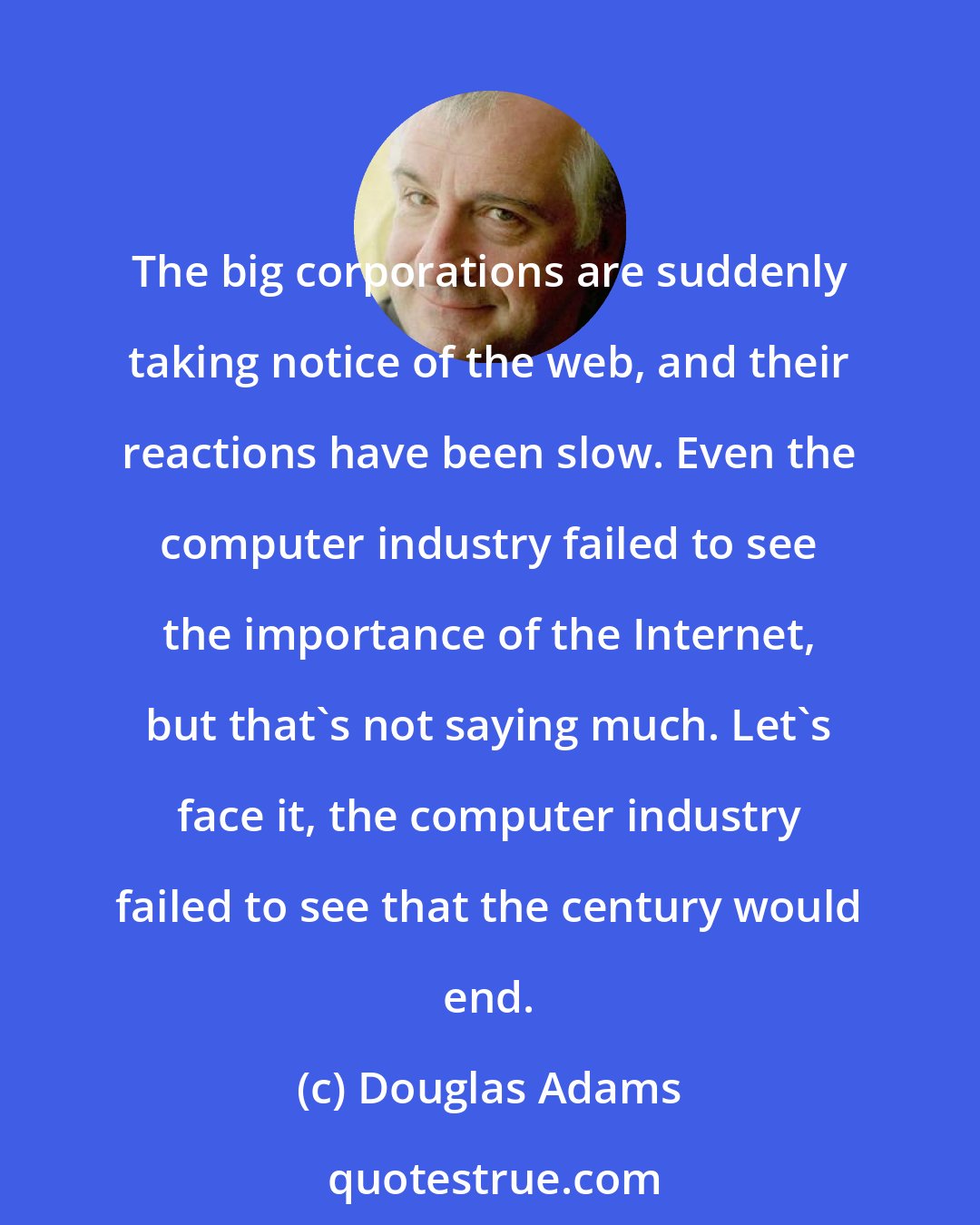 Douglas Adams: The big corporations are suddenly taking notice of the web, and their reactions have been slow. Even the computer industry failed to see the importance of the Internet, but that's not saying much. Let's face it, the computer industry failed to see that the century would end.