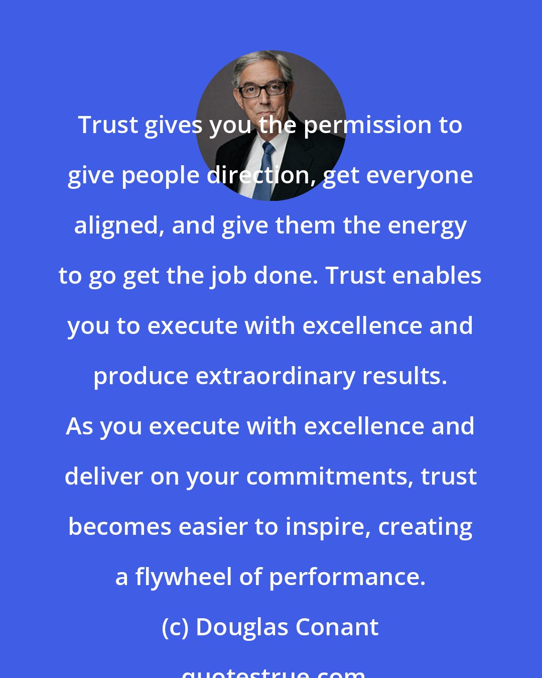 Douglas Conant: Trust gives you the permission to give people direction, get everyone aligned, and give them the energy to go get the job done. Trust enables you to execute with excellence and produce extraordinary results. As you execute with excellence and deliver on your commitments, trust becomes easier to inspire, creating a flywheel of performance.