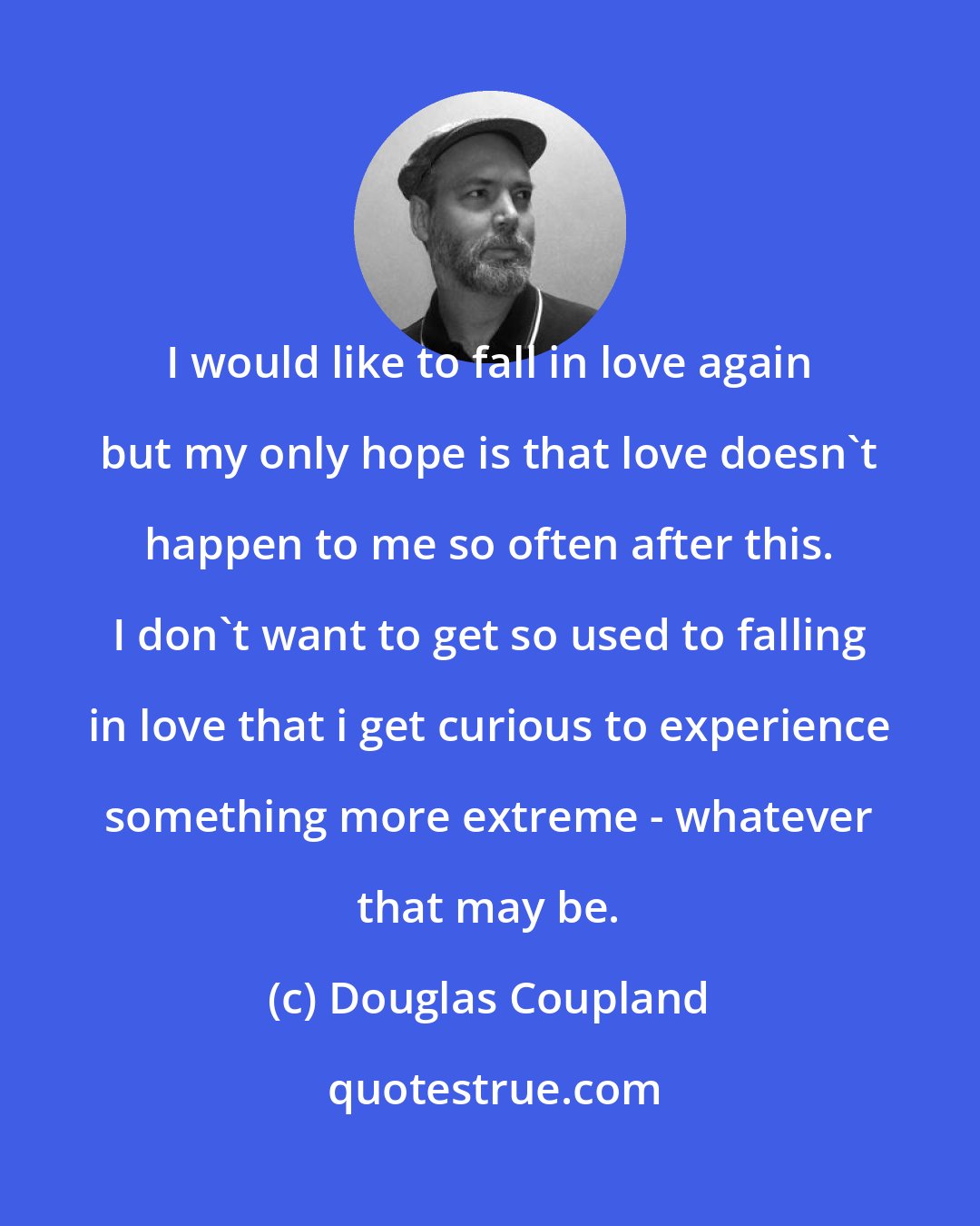 Douglas Coupland: I would like to fall in love again but my only hope is that love doesn't happen to me so often after this. I don't want to get so used to falling in love that i get curious to experience something more extreme - whatever that may be.